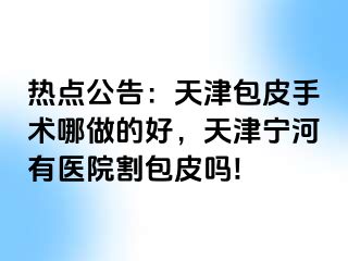 热点公告：天津包皮手术哪做的好，天津宁河有医院割包皮吗!