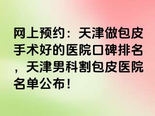 网上预约：天津做包皮手术好的医院口碑排名，天津男科割包皮医院名单公布！