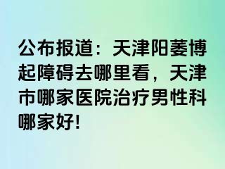 公布报道：天津阳萎博起障碍去哪里看，天津市哪家医院治疗男性科哪家好!