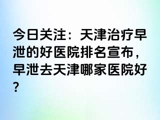 今日关注：天津治疗早泄的好医院排名宣布，早泄去天津哪家医院好?