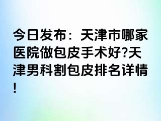 今日发布：天津市哪家医院做包皮手术好?天津男科割包皮排名详情!