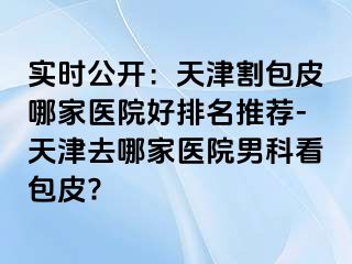 实时公开：天津割包皮哪家医院好排名推荐-天津去哪家医院男科看包皮?