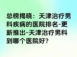 总榜揭晓：天津治疗男科疾病的医院排名-更新推出-天津治疗男科到哪个医院好?