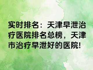 实时排名：天津早泄治疗医院排名总榜，天津市治疗早泄好的医院!