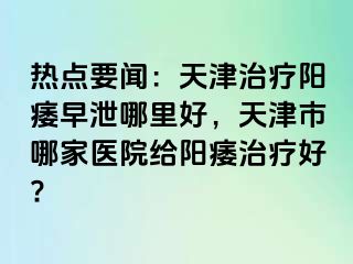 热点要闻：天津治疗阳痿早泄哪里好，天津市哪家医院给阳痿治疗好?