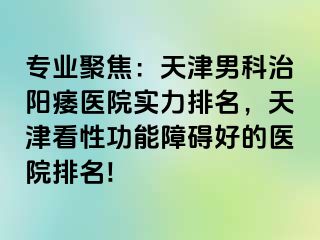 专业聚焦：天津男科治阳痿医院实力排名，天津看性功能障碍好的医院排名!