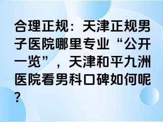 合理正规：天津正规男子医院哪里专业“公开一览”，天津和平九洲医院看男科口碑如何呢？