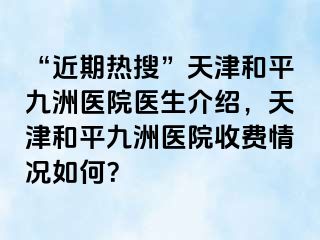 “近期热搜”天津和平九洲医院医生介绍，天津和平九洲医院收费情况如何？