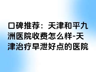 口碑推荐：天津和平九洲医院收费怎么样-天津治疗早泄好点的医院