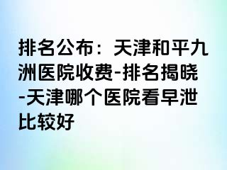 排名公布：天津和平九洲医院收费-排名揭晓-天津哪个医院看早泄比较好