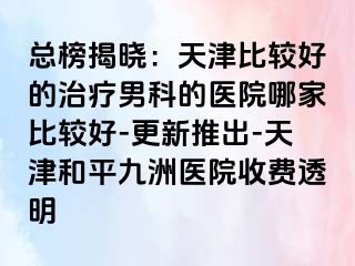 总榜揭晓：天津比较好的治疗男科的医院哪家比较好-更新推出-天津和平九洲医院收费透明