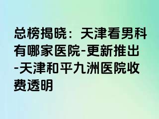 总榜揭晓：天津看男科有哪家医院-更新推出-天津和平九洲医院收费透明