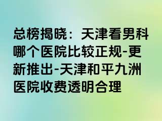 总榜揭晓：天津看男科哪个医院比较正规-更新推出-天津和平九洲医院收费透明合理