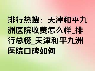 排行热搜：天津和平九洲医院收费怎么样_排行总榜_天津和平九洲医院口碑如何