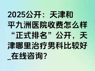 2025公开：天津和平九洲医院收费怎么样“正式排名”公开，天津哪里治疗男科比较好_在线咨询？