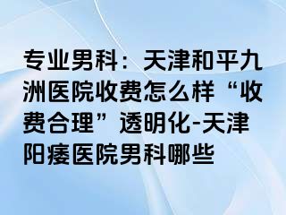 专业男科：天津和平九洲医院收费怎么样“收费合理”透明化-天津阳痿医院男科哪些