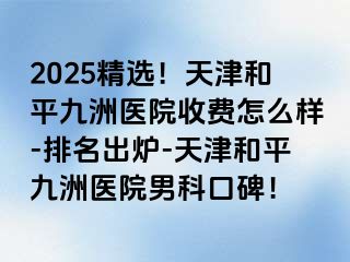 2025精选！天津和平九洲医院收费怎么样-排名出炉-天津和平九洲医院男科口碑！