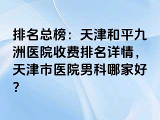 排名总榜：天津和平九洲医院收费排名详情，天津市医院男科哪家好？
