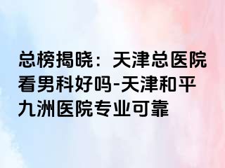 总榜揭晓：天津总医院看男科好吗-天津和平九洲医院专业可靠