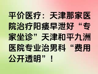 平价医疗：天津那家医院治疗阳痿早泄好“专家坐诊”天津和平九洲医院专业治男科“费用公开透明”！