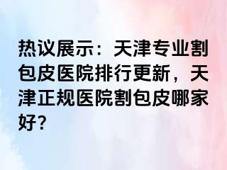 热议展示：天津专业割包皮医院排行更新，天津正规医院割包皮哪家好？