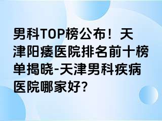 男科TOP榜公布！天津阳痿医院排名前十榜单揭晓-天津男科疾病医院哪家好?