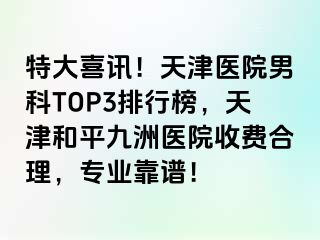 特大喜讯！天津医院男科TOP3排行榜，天津和平九洲医院收费合理，专业靠谱！