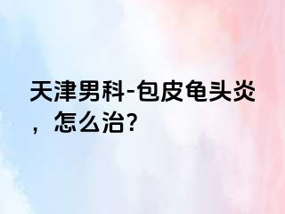 天津男科-包皮龟头炎，怎么治？