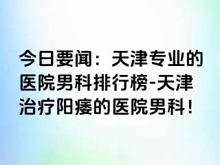 今日要闻：天津专业的医院男科排行榜-天津治疗阳痿的医院男科！