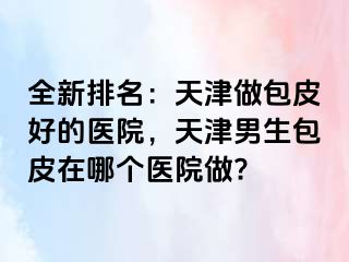 全新排名：天津做包皮好的医院，天津男生包皮在哪个医院做?