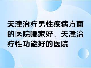 天津治疗男性疾病方面的医院哪家好，天津治疗性功能好的医院