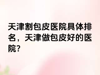 天津割包皮医院具体排名，天津做包皮好的医院?