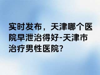 实时发布，天津哪个医院早泄治得好-天津市治疗男性医院?