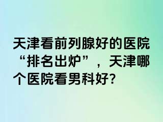 天津看前列腺好的医院“排名出炉”，天津哪个医院看男科好?