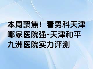 本周聚焦！看男科天津哪家医院强-天津和平九洲医院实力评测