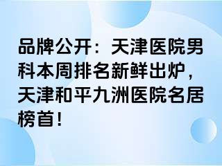 品牌公开：天津医院男科本周排名新鲜出炉，天津和平九洲医院名居榜首！