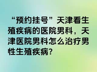 “预约挂号”天津看生殖疾病的医院男科，天津医院男科怎么治疗男性生殖疾病?