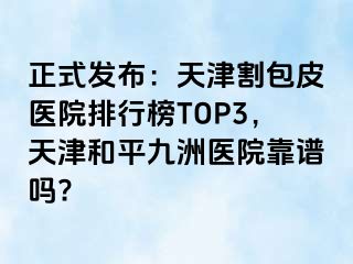 正式发布：天津割包皮医院排行榜TOP3，天津和平九洲医院靠谱吗?