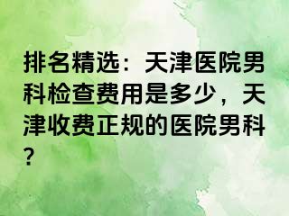 排名精选：天津医院男科检查费用是多少，天津收费正规的医院男科?