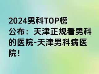 2024男科TOP榜公布：天津正规看男科的医院-天津男科病医院！