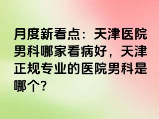 月度新看点：天津医院男科哪家看病好，天津正规专业的医院男科是哪个?