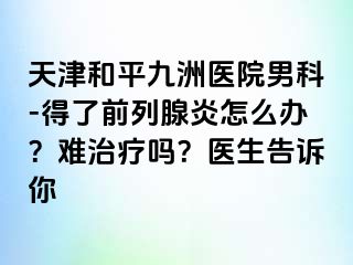 天津和平九洲医院男科-得了前列腺炎怎么办？难治疗吗？医生告诉你