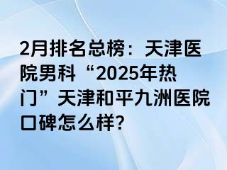 2月排名总榜：天津医院男科“2025年热门”天津和平九洲医院口碑怎么样？