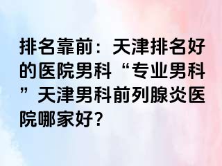 排名靠前：天津排名好的医院男科“专业男科”天津男科前列腺炎医院哪家好？