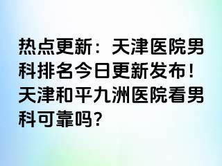 热点更新：天津医院男科排名今日更新发布！天津和平九洲医院看男科可靠吗？