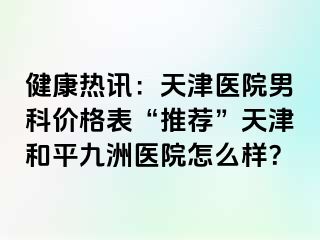健康热讯：天津医院男科价格表“推荐”天津和平九洲医院怎么样？