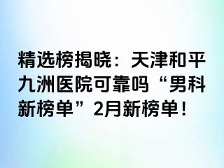 精选榜揭晓：天津和平九洲医院可靠吗“男科新榜单”2月新榜单！
