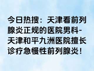 今日热搜：天津看前列腺炎正规的医院男科-天津和平九洲医院擅长诊疗急慢性前列腺炎！