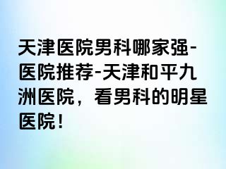 天津医院男科哪家强-医院推荐-天津和平九洲医院，看男科的明星医院！