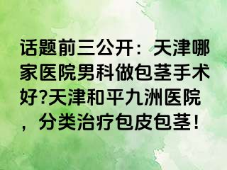 话题前三公开：天津哪家医院男科做包茎手术好?天津和平九洲医院，分类治疗包皮包茎！